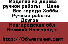 Изделия из дерева ручной работы  › Цена ­ 1 - Все города Хобби. Ручные работы » Другое   . Новгородская обл.,Великий Новгород г.